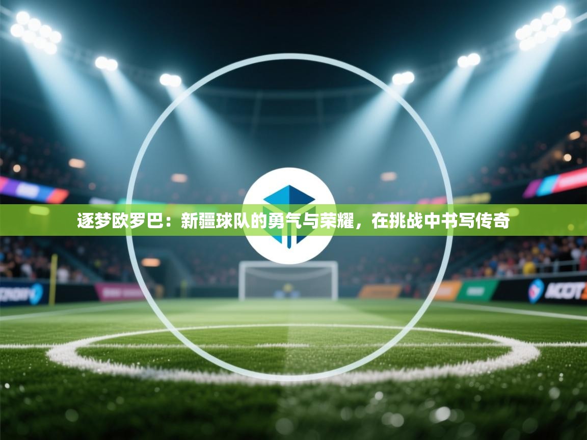 逐梦欧罗巴:新疆球队的勇气与荣耀,在挑战中书写传奇 第2张